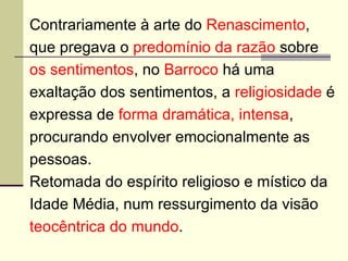Contrariamente à arte do  Renascimento , que pregava o  predomínio da razão  sobre os sentimentos , no  Barroco  há uma exaltação dos sentimentos, a  religiosidade  é expressa de  forma dramática, intensa , procurando envolver emocionalmente as pessoas. Retomada do espírito religioso e místico da Idade Média, num ressurgimento da visão teocêntrica do mundo .  