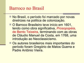 Barroco no Brasil No Brasil, o período foi marcado por novas diretrizes na política de colonização.  O Barroco Brasileiro teve início em 1601, tendo como obra significativa,  Prosopopéia ,   de Bento Teixeira , terminando com as obras de Cláudio Manuel da Costa, em 1768, uma introdução ao Neoclassicismo.  Os autores brasileiros mais importantes do período foram Gregório de Matos Guerra e Padre Antônio Vieira. 
