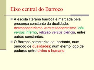 Eixo central do Barroco A escola literária barroca é marcada pela presença constante da dualidade.  Antropocentrismo  versus  teocentrismo ,  céu  versus  inferno ,  religião  versus  ciência , entre outras constantes. O Barroco caracteriza-se, portanto, num período de  dualidades ; num eterno jogo de poderes entre  divino e humano . 