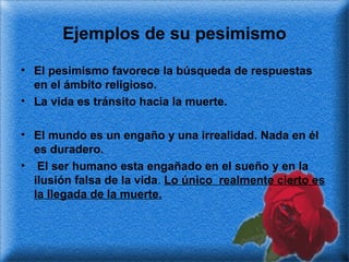 Ejemplos de su pesimismo
• El pesimismo favorece la búsqueda de respuestas
en el ámbito religioso.
• La vida es tránsito hacia la muerte.
• El mundo es un engaño y una irrealidad. Nada en él
es duradero.
• El ser humano esta engañado en el sueño y en la
ilusión falsa de la vida. Lo único realmente cierto es
la llegada de la muerte.

 
