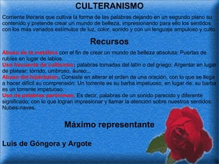 CULTERANISMO
Corriente literaria que cultiva la forma de las palabras dejando en un segundo plano su
contenido y pretende crear un mundo de belleza, impresionando para ello los sentidos
con los más variados estímulos de luz, color, sonido y con un lenguaje ampuloso y culto

Recursos
Abuso de la metáfora con el fin de crear un mundo de belleza absoluta: Puertas de
rubíes en lugar de labios.
Uso frecuente de cultismos: palabras tomadas del latín o del griego: Argentar en lugar
de platear; tórrido, umbroso, áureo...
Abuso del hipérbaton. Consiste en alterar el orden de una oración, con lo que se llega
a hacer difícil su comprensión: Un torrente es su barba impetuoso, en lugar de: su barba
es un torrente impetuoso.
Uso de palabras parónimas. Es decir, palabras de un sonido parecido y diferente
significado; con lo que logran impresionar y llamar la atención sobre nuestros sentidos:
Nubes-naves.

Máximo representante
Luis de Góngora y Argote

 