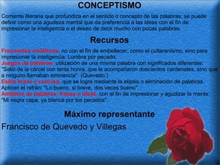 CONCEPTISMO
Corriente literaria que profundiza en el sentido o concepto de las palabras; se puede
definir como una agudeza mental que da preferencia a las ideas con el fin de
impresionar la inteligencia o el deseo de decir mucho con pocas palabras.

Recursos
Frecuentes metáforas, no con el fin de embellecer, como el culteranismo, sino para
impresionar la inteligencia: Lumbre por pecado.
Juegos de palabras: utilización de una misma palabra con significados diferentes:
"Salió de la cárcel con tanta honra, que le acompañaron doscientos cardenales, sino que
a ninguno llamaban eminencia". (Quevedo.)
Estilo breve y conciso, que se logra mediante la elipsis o eliminación de palabras.
Aplican el refrán: "Lo bueno, si breve, dos veces bueno".
Antítesis de palabras, frases o ideas, con el fin de impresionar y agudizar la mente:
"Mi negra capa, ya blanca por los pecados".

Máximo representante
Francisco de Quevedo y Villegas

 