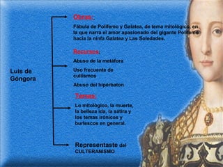 Obras:
Fábula de Polifemo y Galatea, de tema mitológico, en
la que narra el amor apasionado del gigante Polifemo
hacia la ninfa Galatea y Las Soledades.

Recursos:
Abuso de la metáfora

Luis de
Góngora

Uso frecuente de
cultismos
Abuso del hipérbaton

Temas:
Lo mitológico, la muerte,
la belleza ida, la sátira y
los temas irónicos y
burlescos en general.

Representaste del
CULTERANISMO

 