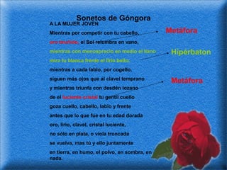 Sonetos de Góngora

A LA MUJER JOVEN

Mientras por competir con tu cabello,

Metáfora

oro bruñido, el Sol relumbra en vano,
mientras con menosprecio en medio el llano

Hipérbaton

mira tu blanca frente el lirio bello;
mientras a cada labio, por cogello,
siguen más ojos que al clavel temprano
y mientras triunfa con desdén lozano
de el luciente cristal tu gentil cuello
goza cuello, cabello, labio y frente
antes que lo que fue en tu edad dorada
oro, lirio, clavel, cristal luciente,
no sólo en plata, o víola troncada
se vuelva, mas tú y ello juntamente
en tierra, en humo, el polvo, en sombra, en
nada.

Metáfora

 