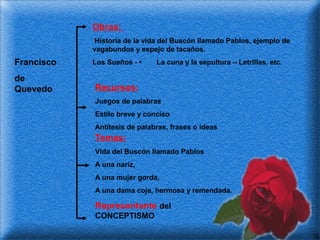 Obras:
Historia de la vida del Buscón llamado Pablos, ejemplo de
vagabundos y espejo de tacaños.

Francisco

Los Sueños - •

de
Quevedo

Recursos:

La cuna y la sepultura – Letrillas, etc.

Juegos de palabras
Estilo breve y conciso
Antítesis de palabras, frases o ideas

Temas:
Vida del Buscón llamado Pablos
A una nariz,
A una mujer gorda,
A una dama coja, hermosa y remendada.

Representante del
CONCEPTISMO

 