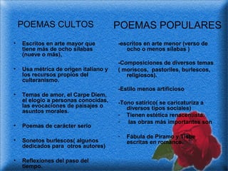 POEMAS CULTOS
•

•

•

Escritos en arte mayor que
tiene más de ocho sílabas
(nueve o más),
Usa métrica de origen italiano y
los recursos propios del
culteranismo.
Temas de amor, el Carpe Diem,
el elogio a personas conocidas,
las evocaciones de paisajes o
asuntos morales.

•

Poemas de carácter serio

•

Sonetos burlescos( algunos
dedicados para otros autores)

•

Reflexiones del paso del
tiempo.

POEMAS POPULARES
-escritos en arte menor (verso de
ocho o menos sílabas )
-Composiciones de diversos temas
( moriscos, pastoriles, burlescos,
religiosos).
-Estilo menos artificioso
-Tono satírico( se caricaturiza a
diversos tipos sociales)
- Tienen estética renacentista.
- las obras más importantes son
-

Fábula de Píramo y Tisbe
escritas en romance.

 