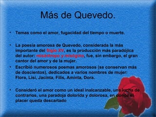 Más de Quevedo.
•

Temas como el amor, fugacidad del tiempo o muerte.

•

La poesía amorosa de Quevedo, considerada la más
importante del Siglo XV, es la producción más paradójica
del autor: misántropo y misógino, fue, sin embargo, el gran
cantor del amor y de la mujer.
Escribió numerosos poemas amorosos (se conservan más
de doscientos), dedicados a varios nombres de mujer:
Flora, Lisi, Jacinta, Filis, Aminta, Dora.

•

•

Consideró el amor como un ideal inalcanzable, una lucha de
contrarios, una paradoja dolorida y dolorosa, en donde el
placer queda descartado

 