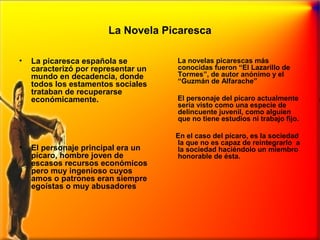 La Novela Picaresca
•

•

La picaresca española se
caracterizó por representar un
mundo en decadencia, donde
todos los estamentos sociales
trataban de recuperarse
económicamente.

El personaje principal era un
pícaro, hombre joven de
escasos recursos económicos
pero muy ingenioso cuyos
amos o patrones eran siempre
egoístas o muy abusadores

La novelas picarescas más
conocidas fueron “El Lazarillo de
Tormes”, de autor anónimo y el
“Guzmán de Alfarache”
El personaje del pícaro actualmente
sería visto como una especie de
delincuente juvenil, como alguien
que no tiene estudios ni trabajo fijo.
En el caso del pícaro, es la sociedad
la que no es capaz de reintegrarlo a
la sociedad haciéndolo un miembro
honorable de ésta.

 