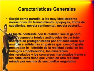 Características Generales
• Surgió como parodia a las muy idealizadoras
narraciones del Renacimiento: epopeyas, libros de
caballerías, novela sentimental, novela pastoril...
• El fuerte contraste con la realidad social generó
como respuesta irónica antinovelas de carácter
antiheroico protagonizadas por anticaballeros que
amaban a antidamas en países que, como España,
mostraban lo sórdido de la realidad social de los
hidalgos empobrecidos, los miserables
desheredados y los conversos marginados frente a
los caballeros ricos que vivían en otra realidad
mirada por encima de sus cuellos engolados

 