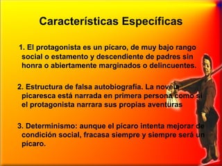 Características Específicas
1. El protagonista es un pícaro, de muy bajo rango
social o estamento y descendiente de padres sin
honra o abiertamente marginados o delincuentes.
2. Estructura de falsa autobiografía. La novela
picaresca está narrada en primera persona como si
el protagonista narrara sus propias aventuras
3. Determinismo: aunque el pícaro intenta mejorar de
condición social, fracasa siempre y siempre será un
pícaro.

 