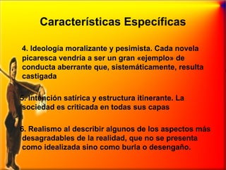 Características Específicas
4. Ideología moralizante y pesimista. Cada novela
picaresca vendría a ser un gran «ejemplo» de
conducta aberrante que, sistemáticamente, resulta
castigada
5. Intención satírica y estructura itinerante. La
sociedad es criticada en todas sus capas
6. Realismo al describir algunos de los aspectos más
desagradables de la realidad, que no se presenta
como idealizada sino como burla o desengaño.

 