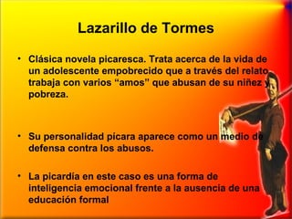 Lazarillo de Tormes
• Clásica novela picaresca. Trata acerca de la vida de
un adolescente empobrecido que a través del relato
trabaja con varios “amos” que abusan de su niñez y
pobreza.

• Su personalidad pícara aparece como un medio de
defensa contra los abusos.
• La picardía en este caso es una forma de
inteligencia emocional frente a la ausencia de una
educación formal

 