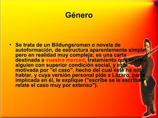 Género

• Se trata de un Bildungsroman o novela de
autoformación, de estructura aparentemente simple
pero en realidad muy compleja; es una carta
destinada a vuestra merced, tratamiento que implica
alguien con superior condición social, y está
motivada por "el caso", hecho del cual éste ha oído
hablar, y cuya versión personal pide a Lázaro, parte
implicada en él, le explique ("escribe se le escriba y
relate el caso muy por extenso").

 