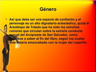 Género
• Así que debe ser una especie de confesión y el
personaje es un alto dignatario eclesiástico, quizá el
Arzobispo de Toledo que ha oído los extraños
rumores que circulan sobre la extraña conducta
sexual del Arcipreste de San Salvador, como
llegamos a saber al fin del libro, según los cuales
éste estaría amancebado con la mujer del Lazarillo.

 