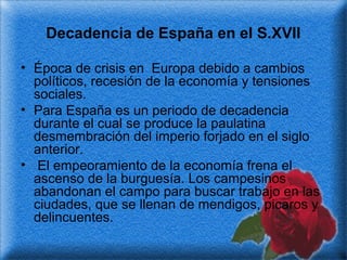Decadencia de España en el S.XVII
• Época de crisis en Europa debido a cambios
políticos, recesión de la economía y tensiones
sociales.
• Para España es un periodo de decadencia
durante el cual se produce la paulatina
desmembración del imperio forjado en el siglo
anterior.
• El empeoramiento de la economía frena el
ascenso de la burguesía. Los campesinos
abandonan el campo para buscar trabajo en las
ciudades, que se llenan de mendigos, picaros y
delincuentes.

 