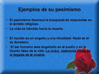 Ejemplos de su pesimismo El pesimismo favorece la búsqueda de respuestas en el ámbito religioso. La vida es tránsito hacia la muerte. El mundo es un engaño y una irrealidad. Nada en él es duradero. El ser humano esta engañado en el sueño y en la ilusión falsa de la vida .  Lo único  realmente cierto es la llegada de la muerte. 