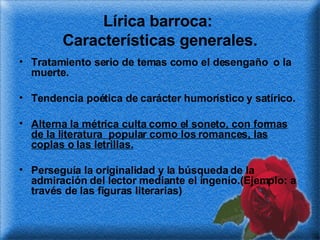 Lírica barroca:  Características generales. Tratamiento serio de temas como el desengaño  o la muerte. Tendencia poética de carácter humorístico y satírico. Alterna la métrica culta como el soneto, con formas de la literatura  popular como los romances, las coplas o las letrillas. Perseguía la originalidad y la búsqueda de la admiración del lector mediante el ingenio.(Ejemplo: a través de las figuras literarias) 