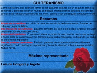 Luis de Góngora y Argote Máximo representante Abuso de la metáfora  con el fin de crear un mundo de belleza absoluta: Puertas de rubíes en lugar de labios. Uso frecuente de cultismos :  palabras tomadas del latín o del griego: Argentar en lugar de platear; tórrido, umbroso, áureo... Abuso del hipérbaton .  Consiste en alterar el orden de una oración, con lo que se llega a hacer difícil su comprensión: Un torrente es su barba impetuoso, en lugar de: su barba es un torrente impetuoso. Uso de palabras parónimas.  Es decir, palabras de un sonido parecido y diferente significado; con lo que logran impresionar y llamar la atención sobre nuestros sentidos: Nubes-naves.   Recursos Corriente literaria que cultiva la forma de las palabras dejando en un segundo plano su contenido y pretende crear un mundo de belleza, impresionando para ello los sentidos con los más variados estímulos de luz, color, sonido y con un lenguaje ampuloso y culto   CULTERANISMO 