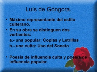 Luís de Góngora. Máximo representante del estilo culterano.  En su obra se distinguen dos vertientes:  a.- una popular: Coplas y Letrillas b.- una culta: Uso del Soneto Poesía de influencia culta y poesía de influencia popular. 