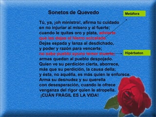 Sonetos de Quevedo Tú, ya, ¡oh ministro!, afirma tu cuidado en no injuriar al mísero y al fuerte; cuando le quitas oro y plata,  advierte que les dejas el hierro acicalado. Dejas espada y lanza al desdichado, y poder y razón para vencerte; no sabe pueblo ayuno temer muerte; armas quedan al pueblo despojado. Quien ve su perdición cierta, aborrece, más que su perdición, la causa della; y ésta, no aquélla, es más quien le enfurece. Arma su desnudez y su querella con desesperación, cuando le ofrece venganza del rigor quien le atropella. ¡CUÁN FRÁGIL ES LA VIDA! Metáfora Hipérbaton 
