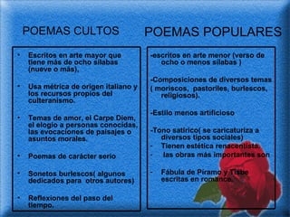Escritos en arte mayor que tiene más de ocho sílabas (nueve o más),  Usa métrica de origen italiano y los recursos propios del culteranismo. Temas de amor, el Carpe Diem, el elogio a personas conocidas, las evocaciones de paisajes o asuntos morales. Poemas de carácter serio Sonetos burlescos( algunos dedicados para  otros autores) Reflexiones del paso del tiempo. -escritos en arte menor (verso de ocho o menos sílabas ) -Composiciones de diversos temas ( moriscos,  pastoriles, burlescos, religiosos). -Estilo menos artificioso -Tono satírico( se caricaturiza a diversos tipos sociales) Tienen estética renacentista. las obras más importantes son Fábula de Píramo y Tisbe  escritas en romance. POEMAS CULTOS POEMAS POPULARES 