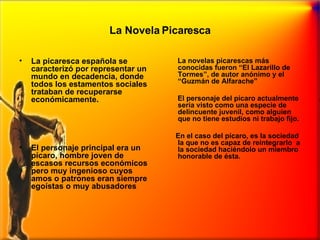 La Novela Picaresca La picaresca española se caracterizó por representar un mundo en decadencia, donde todos los estamentos sociales trataban de recuperarse económicamente.  El personaje principal era un pícaro, hombre joven de escasos recursos económicos pero muy ingenioso cuyos amos o patrones eran siempre egoístas o muy abusadores La novelas picarescas más conocidas fueron “El Lazarillo de Tormes”, de autor anónimo y el “Guzmán de Alfarache” El personaje del pícaro actualmente sería visto como una especie de delincuente juvenil, como alguien que no tiene estudios ni trabajo fijo.  En el caso del pícaro, es la sociedad la que no es capaz de reintegrarlo  a la sociedad haciéndolo un miembro honorable de ésta. 