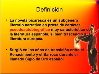 Definición La novela picaresca es un subgénero literario narrativo en prosa de carácter  pseudoautobiográfico   muy característico de la literatura española, si bien trascendió a la literatura europea.  Surgió en los años de transición entre el Renacimiento y el Barroco durante el llamado Siglo de Oro español 