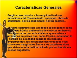 Características Generales Surgió como parodia  a las muy idealizadoras narraciones del Renacimiento: epopeyas, libros de caballerías, novela sentimental, novela pastoril...  El fuerte contraste con la realidad social generó como respuesta irónica antinovelas de carácter antiheroico protagonizadas por anticaballeros que amaban a antidamas en países que, como España, mostraban lo  sórdido de la realidad social de los hidalgos empobrecidos, los miserables desheredados y los conversos marginados frente a los caballeros ricos que vivían en otra realidad mirada por encima de sus cuellos engolados   