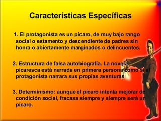 Características Específicas 1. El protagonista es un pícaro, de muy bajo rango social o estamento y descendiente de padres sin honra o abiertamente marginados o delincuentes.  2. Estructura de falsa autobiografía. La novela picaresca está narrada en primera persona como si el protagonista narrara sus propias aventuras 3. Determinismo: aunque el pícaro intenta mejorar de condición social, fracasa siempre y siempre será un pícaro.  