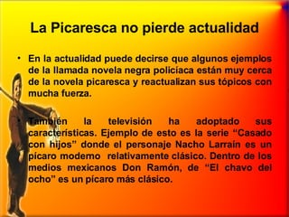 La Picaresca no pierde actualidad En la actualidad puede decirse que algunos ejemplos de la llamada novela negra policíaca están muy cerca de la novela picaresca y reactualizan sus tópicos con mucha fuerza. También la televisión ha adoptado sus características. Ejemplo de esto es la serie “Casado con hijos” donde el personaje Nacho Larraín es un pícaro moderno  relativamente clásico. Dentro de los medios mexicanos Don Ramón, de “El chavo del ocho” es un pícaro más clásico. 