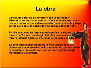 La obra La vida de Lazarillo de Tormes y de sus fortunas y adversidades  es una novela española anónima, escrita en primera persona y en estilo epistolar (como una sola y larga carta), cuya edición conocida más antigua data de 1554. En ella se cuenta de forma autobiográfica la vida de un niño, Lázaro de Tormes, en el siglo XVI, desde su nacimiento y mísera infancia hasta su matrimonio, ya en la edad adulta.  Es considerada precursora de la novela picaresca por elementos como el realismo, la narración en primera persona, la estructura itinerante entre varios amos y la ideología moralizante y pesimista. 