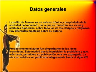 Datos generales Lazarillo de Tormes es un esbozo irónico y despiadado de la sociedad del momento, de la que se muestran sus vicios y actitudes hipócritas, sobre todo las de los clérigos y religiosos. Hay diferentes hipótesis sobre su autoría.  Probablemente el autor fue simpatizante de las ideas erasmistas. Esto motivó que la Inquisición la prohibiera y que, más tarde, permitiera su publicación, una vez expurgada. La obra no volvió a ser publicada íntegramente hasta el siglo XIX. 