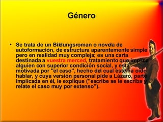 Género Se trata de un Bildungsroman o novela de autoformación, de estructura aparentemente simple pero en realidad muy compleja; es una carta destinada a  vuestra merced , tratamiento que implica alguien con superior condición social, y está motivada por "el caso", hecho del cual éste ha oído hablar, y cuya versión personal pide a Lázaro, parte implicada en él, le explique ("escribe se le escriba y relate el caso muy por extenso").  