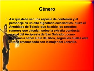 Género Así que debe ser una especie de confesión y el personaje es un alto dignatario eclesiástico, quizá el Arzobispo de Toledo que ha oído los extraños rumores que circulan sobre la extraña conducta sexual del Arcipreste de San Salvador, como llegamos a saber al fin del libro, según los cuales éste estaría amancebado con la mujer del Lazarillo. 