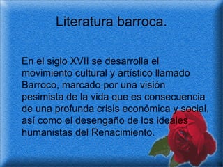 Literatura barroca. En el siglo XVII se desarrolla el movimiento cultural y artístico llamado Barroco, marcado por una visión pesimista de la vida que es consecuencia de una profunda crisis económica y social, así como el desengaño de los ideales humanistas del Renacimiento. 