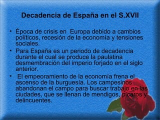 Decadencia de España en el S.XVII Época de crisis en  Europa debido a cambios políticos, recesión de la economía y tensiones sociales.  Para España es un periodo de decadencia durante el cual se produce la paulatina desmembración del imperio forjado en el siglo anterior. El empeoramiento de la economía frena el ascenso de la burguesía. Los campesinos abandonan el campo para buscar trabajo en las ciudades, que se llenan de mendigos, picaros y delincuentes. 