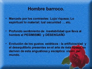 Hombre barroco. Marcado por los contrastes: Lujo/ riqueza; Lo espiritual/ lo material; luz/ oscuridad … etc. Profundo sentimiento de  inestabilidad que lleva al hombre al PESIMISMO  y DESENGAÑO  Evolución de los gustos  estéticos : la artificiosidad  y el desequilibrio presentes en el arte de ésta época, se derivan de esta angustiosa y escéptica  visión del mundo.  