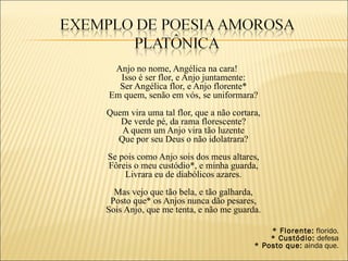 Anjo no nome, Angélica na cara!
  Isso é ser flor, e Anjo juntamente:
  Ser Angélica flor, e Anjo florente*
Em quem, senão em vós, se uniformara?
Quem vira uma tal flor, que a não cortara,
   De verde pé, da rama florescente?
   A quem um Anjo vira tão luzente
  Que por seu Deus o não idolatrara?
Se pois como Anjo sois dos meus altares,
Fôreis o meu custódio*, e minha guarda,
    Livrara eu de diabólicos azares.
  Mas vejo que tão bela, e tão galharda,
 Posto que* os Anjos nunca dão pesares,
Sois Anjo, que me tenta, e não me guarda.

                                            * Florente: florido.
                                            * Custódio: defesa
                                        * Posto que: ainda que.
 
