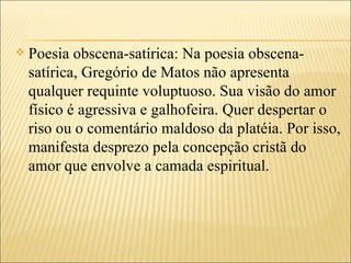    Poesia obscena-satírica: Na poesia obscena-
    satírica, Gregório de Matos não apresenta
    qualquer requinte voluptuoso. Sua visão do amor
    físico é agressiva e galhofeira. Quer despertar o
    riso ou o comentário maldoso da platéia. Por isso,
    manifesta desprezo pela concepção cristã do
    amor que envolve a camada espiritual.
 