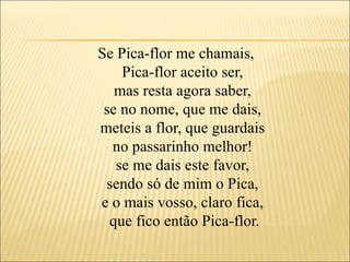 Se Pica-flor me chamais,
    Pica-flor aceito ser,
   mas resta agora saber,
 se no nome, que me dais,
meteis a flor, que guardais
  no passarinho melhor!
   se me dais este favor,
 sendo só de mim o Pica,
e o mais vosso, claro fica,
  que fico então Pica-flor.
 