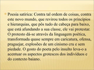    Poesia satírica: Contra tal ordem de coisas, contra
    este novo mundo, que revirou todos os princípios
    e hierarquias, que pôs tudo de cabeça para baixo,
    que está afundando a sua classe, ele vai protestar.
    O protesto dá-se através da linguagem poética,
    transformada quase sempre em caricatura, ofensa,
    praguejar, explosões de um cinismo cru e sem
    piedade. O gosto do poeta pelo insulto leva-o a
    acentuar os aspectos grotescos dos indivíduos e
    do contexto baiano.
 