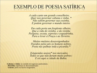 A cada canto um grande conselheiro,
                            Quer nos governar cabana e vinha, *
                              Não sabem governar sua cozinha,
                             E podem governar o mundo inteiro.
                             Em cada porta um freqüente olheiro,
                              Que a vida do vizinho, e da vizinha
                           Pesquisa, escuta, espreita e esquadrinha,
                             Para a levar à Praça e ao Terreiro.
                                Muitos mulatos desavergonhados
                              Trazidos pelos pés os homens nobres,
                               Posta nas palmas toda a picardia.*

                             Estupendas usuras* nos mercados,
                             Todos os que não furtam muito pobres:
                                 E eis aqui a cidade da Bahia.
Cabana e vinha: no sentido de negócios particulares.
 Picardia: esperteza ou desconsideração.
 Usuras: juros ou lucros exagerados.
 