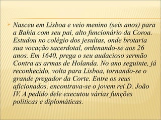    Nasceu em Lisboa e veio menino (seis anos) para
    a Bahia com seu pai, alto funcionário da Coroa.
    Estudou no colégio dos jesuítas, onde brotaria
    sua vocação sacerdotal, ordenando-se aos 26
    anos. Em 1640, prega o seu audacioso sermão
    Contra as armas de Holanda. No ano seguinte, já
    reconhecido, volta para Lisboa, tornando-se o
    grande pregador da Corte. Entre os seus
    aficionados, encontrava-se o jovem rei D. João
    IV. A pedido dele executou várias funções
    políticas e diplomáticas.
 
