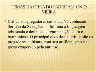    Crítica aos pregadores cultistas: No conhecido
    Sermão da Sexagésima, fulmina a linguagem
    rebuscada e defende a argumentação clara e
    harmoniosa. O principal alvo de sua crítica são os
    pregadores cultistas, com seu artificialismo e seu
    gosto exagerado pela antítese.
 