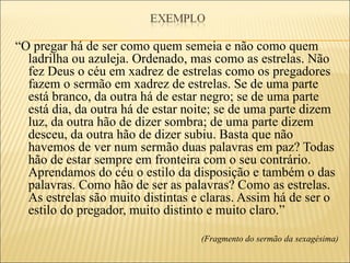 “O pregar há de ser como quem semeia e não como quem
  ladrilha ou azuleja. Ordenado, mas como as estrelas. Não
  fez Deus o céu em xadrez de estrelas como os pregadores
  fazem o sermão em xadrez de estrelas. Se de uma parte
  está branco, da outra há de estar negro; se de uma parte
  está dia, da outra há de estar noite; se de uma parte dizem
  luz, da outra hão de dizer sombra; de uma parte dizem
  desceu, da outra hão de dizer subiu. Basta que não
  havemos de ver num sermão duas palavras em paz? Todas
  hão de estar sempre em fronteira com o seu contrário.
  Aprendamos do céu o estilo da disposição e também o das
  palavras. Como hão de ser as palavras? Como as estrelas.
  As estrelas são muito distintas e claras. Assim há de ser o
  estilo do pregador, muito distinto e muito claro.”

                                   (Fragmento do sermão da sexagésima)
 
