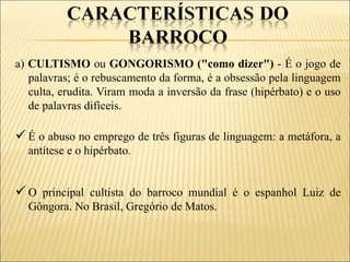 a) CULTISMO ou GONGORISMO ("como dizer") - É o jogo de
   palavras; é o rebuscamento da forma, é a obsessão pela linguagem
   culta, erudita. Viram moda a inversão da frase (hipérbato) e o uso
   de palavras difíceis.

 É o abuso no emprego de três figuras de linguagem: a metáfora, a
  antítese e o hipérbato.


 O principal cultista do barroco mundial é o espanhol Luiz de
  Gôngora. No Brasil, Gregório de Matos.
 