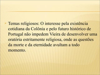    Temas religiosos: O interesse pela existência
    cotidiana da Colônia e pelo futuro histórico de
    Portugal não impedem Vieira de desenvolver uma
    oratória estritamente religiosa, onde as questões
    da morte e da eternidade avultam a todo
    momento.
 