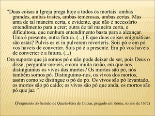 “Duas coisas a Igreja prega hoje a todos os mortais: ambas
  grandes, ambas tristes, ambas temerosas, ambas certas. Mas
  uma de tal maneira certa, e evidente, que não é necessário
  entendimento para a crer; outra de tal maneira certa, e
  dificultosa, que nenhum entendimento basta para a alcançar.
  Uma é presente, outra futura. (...) E que duas coisas enigmáticas
  são estas? Pulvis es et in pulverem reverteris. Sois pó e em pó
  vos haveis de converter. Sois pó é a presente. Em pó vos haveis
  de converter é a futura. (...)
Ora suposto que já somos pó e não pode deixar de ser, pois Deus o
  disse; perguntar-me-eis, e com muita razão, em que nos
  distinguimos os vivos dos mortos? Os mortos são pó, nós
  também somos pó. Distinguimo-nos, os vivos dos mortos,
  assim como se distingue o pó do pó. Os vivos são pó levantado,
  os mortos são pó caído; os vivos são pó que anda, os mortos são
  pó que jaz.”

   (Fragmento do Sermão de Quarta-feira de Cinzas, pregado em Roma, no ano de 1672)
 