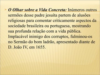    O Olhar sobre a Vida Concreta: Inúmeros outros
    sermões desse padre jesuíta partem de alusões
    religiosas para comentar criticamente aspectos da
    sociedade brasileira ou portuguesa, mostrando
    sua profunda relação com a vida pública.
    Implacável inimigo dos corruptos, fulminou-os
    no Sermão do bom ladrão, apresentado diante de
    D. João IV, em 1655.
 