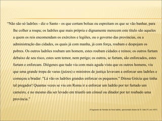 “Não são só ladrões - diz o Santo - os que cortam bolsas ou espreitam os que se vão banhar, para
   lhe colher a roupa; os ladrões que mais própria e dignamente merecem este título são aqueles
   a quem os reis encomendam os exércitos e legiões, ou o governo das províncias, ou a
   administração das cidades, os quais já com manha, já com força, roubam e despojam os
   pobres. Os outros ladrões roubam um homem, estes roubam cidades e reinos; os outros furtam
   debaixo de seu risco, estes sem temor, nem perigo; os outros, se furtam, são enforcados, estes
   furtam e enforcam. Diógenes que tudo via com mais aguda vista que os outros homens, viu
   que uma grande tropa de varas (juízes) e ministros de justiça levavam a enforcar uns ladrões e
   começou a bradar: "Lá vão os ladrões grandes enforcar os pequenos." Ditosa Grécia que tinha
   tal pregador! Quantas vezes se viu em Roma ir a enforcar um ladrão por ter furtado um
   carneiro, e no mesmo dia ser levado em triunfo um cônsul ou ditador por ter roubado uma
   província.”

                                                     (Fragmento do Sermão do bom ladrão, apresentado diante de D. João IV, em 1655)
 